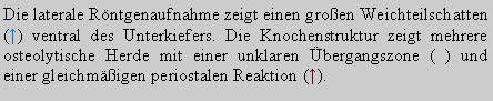 Textfeld: Die laterale Rntgenaufnahme zeigt einen groen Weichteilschatten (↑) ventral des Unterkiefers. Die Knochenstruktur zeigt mehrere osteolytische Herde mit einer unklaren bergangszone (↑) und einer gleichmigen periostalen Reaktion (↑). 